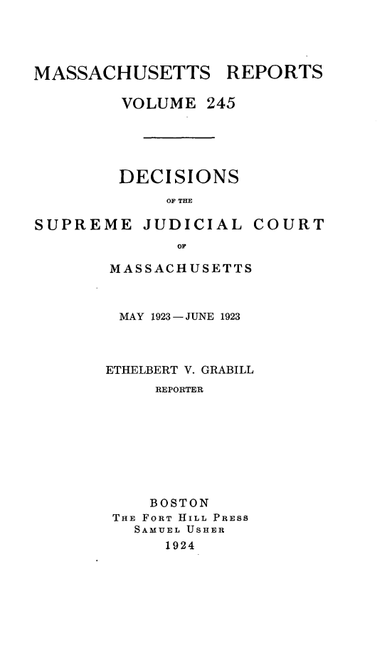 handle is hein.statereports/massredsc0245 and id is 1 raw text is: MASSACHUSETTS REPORTS
VOLUME 245

DECISIONS
OF THE

SUPREME JUDICIAL

COURT

MASSACHUSETTS
MAY 1923 - JUNE 1923
ETHELBERT V. GRABILL
REPORTER
BOSTON
THE FORT HILL PRESS
SAMUEL USHER
1924



