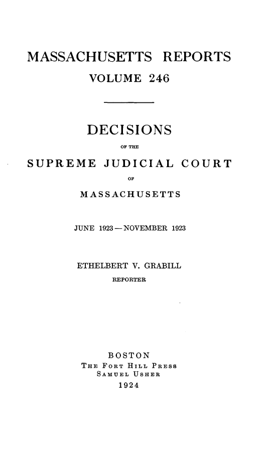 handle is hein.statereports/massredsc0246 and id is 1 raw text is: MASSACHUSETTS REPORTS
VOLUME 246
DECISIONS
OF THE
SUPREME JUDICIAL COURT
OF

MASSACHUSETTS
JUNE 1923 -NOVEMBER 1923
ETHELBERT V. GRABILL
REPORTER
BOSTON
THE FORT HILL PRESS
SAMUEL USHER
1924


