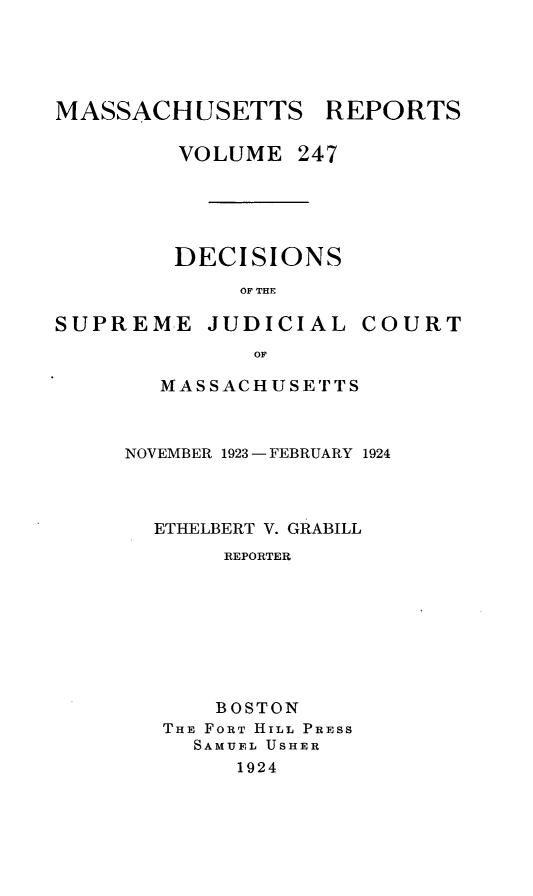 handle is hein.statereports/massredsc0247 and id is 1 raw text is: MASSACHUSETTS REPORTS
VOLUME 247

DECISIONS
OF THE

SUPREME

JUDICIAL

COURT

MASSACHUSETTS
NOVEMBER 1923 - FEBRUARY 1924
ETHELBERT V. GRABILL
REPORTER
BOSTON
THE FORT HILL PRESS
SAMUEL USHER
1924



