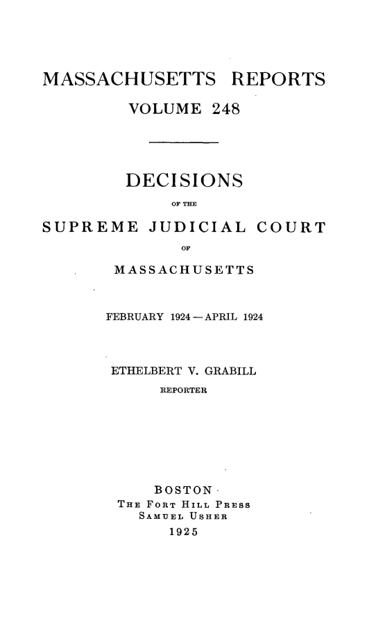 handle is hein.statereports/massredsc0248 and id is 1 raw text is: MASSACHUSETTS REPORTS
VOLUME 248
DECISIONS
OF THE

SUPREME JUDICIAL

COURT

OF
MASSACHUSETTS

FEBRUARY 1924 -APRIL 1924
ETHELBERT V. GRABILL
REPORTER
BOSTON
THE FORT HILL PRESS
SAMUEL USHER
1925


