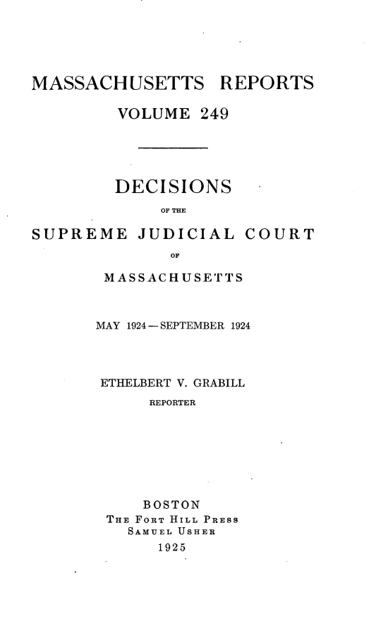 handle is hein.statereports/massredsc0249 and id is 1 raw text is: MASSACHUSETTS REPORTS
VOLUME 249
DECISIONS
OF THE

SUPREME JUDICIAL

COURT

OF
MASSACHUSETTS

MAY 1924 - SEPTEMBER 1924
ETHELBERT V. GRABILL
REPORTER
BOSTON
THE FORT HILL PRESS
SAMUEL USHER
1925


