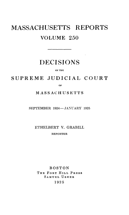 handle is hein.statereports/massredsc0250 and id is 1 raw text is: MASSACHUSETTS REPORTS
VOLUME 250

DECISIONS
OF THE

SUPREME

JUDICIAL

COURT

MASSACHUSETrTS
SEPTEMBER 1924-JANUARY 1925
ETHELBERT V. GRABILL
REPORTER
BOSTON
THE FORT HILL PRESS
SAMUEL USHER
1925


