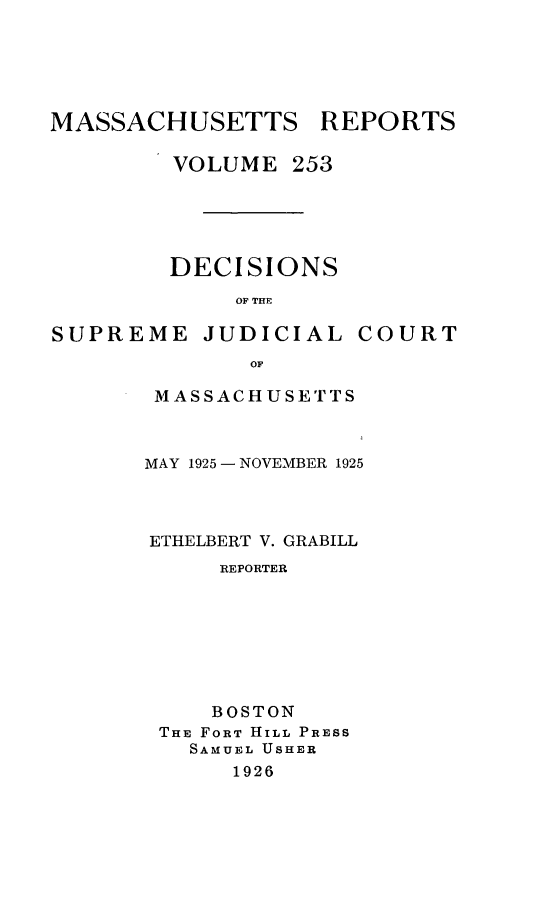 handle is hein.statereports/massredsc0253 and id is 1 raw text is: MASSACHUSETTS REPORTS
VOLUME 253
DECISIONS
OF THE

SUPREME

JUDICIAL

COURT

MASSACHUSETTS
MAY 1925 -NOVEMBER 1925
ETHELBERT V. GRABILL
REPORTER
BOSTON
THE FORT HILL PRESS
SAMUEL USHER
1926


