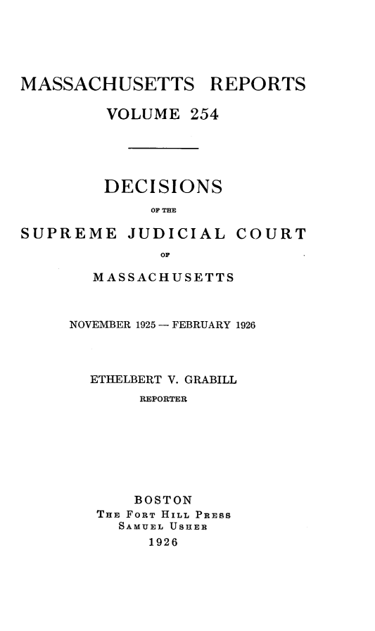 handle is hein.statereports/massredsc0254 and id is 1 raw text is: MASSACHUSETTS REPORTS
VOLUME 254
DECISIONS
OF THE

SUPREME

JUDICIAL

COURT

MASSACHUSETTS
NOVEMBER 1925- FEBRUARY 1926
ETHELBERT V. GRABILL
REPORTER
BOSTON
THE FORT HILL PRESS
SAMUEL USHER
1926


