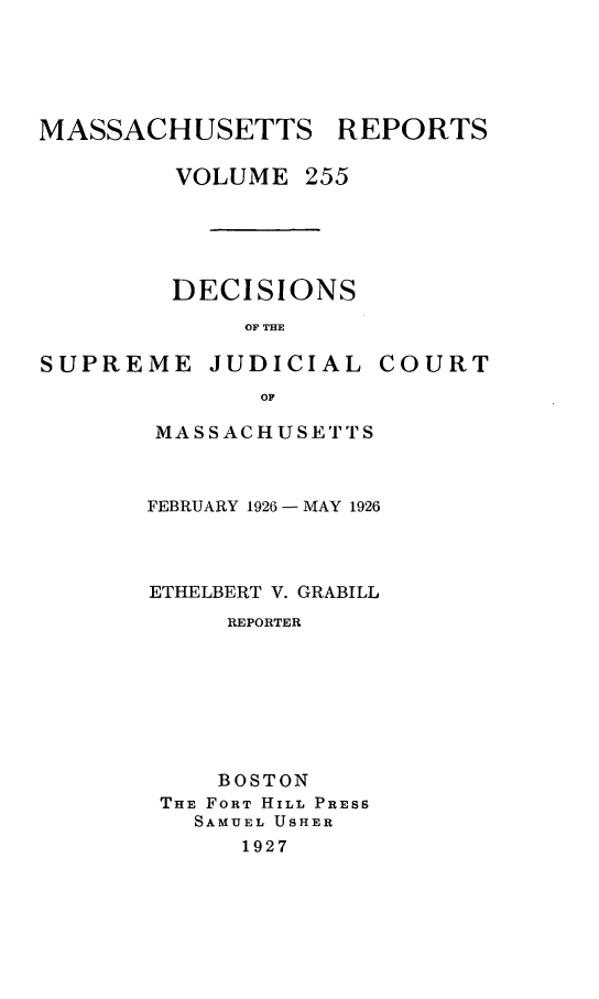 handle is hein.statereports/massredsc0255 and id is 1 raw text is: MASSACHUSETTS

VOLUME

DECISIONS
OF THE

SUPREME

JUDICIAL

COURT

MASSACHUSETTS
FEBRUARY 1926 - MAY 1926
ETHELBERT V. GRABILL
REPORTER
BOSTON
THE FORT HILL PRESS
SAMUEL USHER
1927

REPORTS

255


