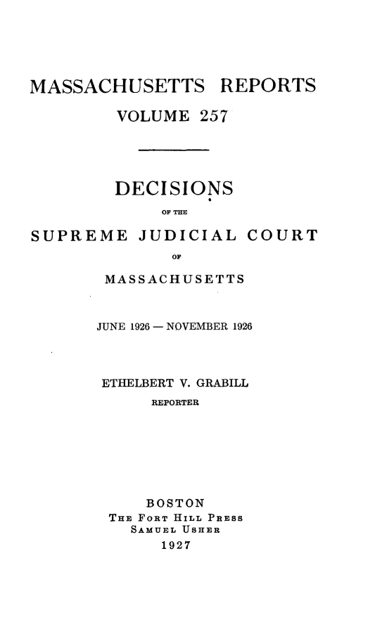 handle is hein.statereports/massredsc0257 and id is 1 raw text is: MASSACHUSETTS REPORTS
VOLUME 257
DECISIONS
OF THE

SUPREME

JUDICIAL

COURT

OF

MASSACHUSETTS
JUNE 1926 - NOVEMBER 1926
ETHELBERT V. GRABILL
REPORTER
BOSTON
THE FORT HILL PRESS
SAMUEL USHER
1927


