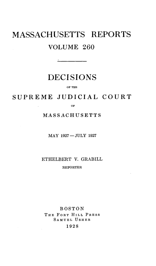 handle is hein.statereports/massredsc0260 and id is 1 raw text is: MASSACHUSETTS REPORTS
VOLUME 260
DECISIONS
OF THE

SUPREME

JUDICIAL

COURT

MASSACHUSETTS
MAY 1927-JULY 1927
ETHELBERT V. GRABILL
REPORTER
BOSTON
THE FORT HILL PRESS
SAMUEL USHER
1928



