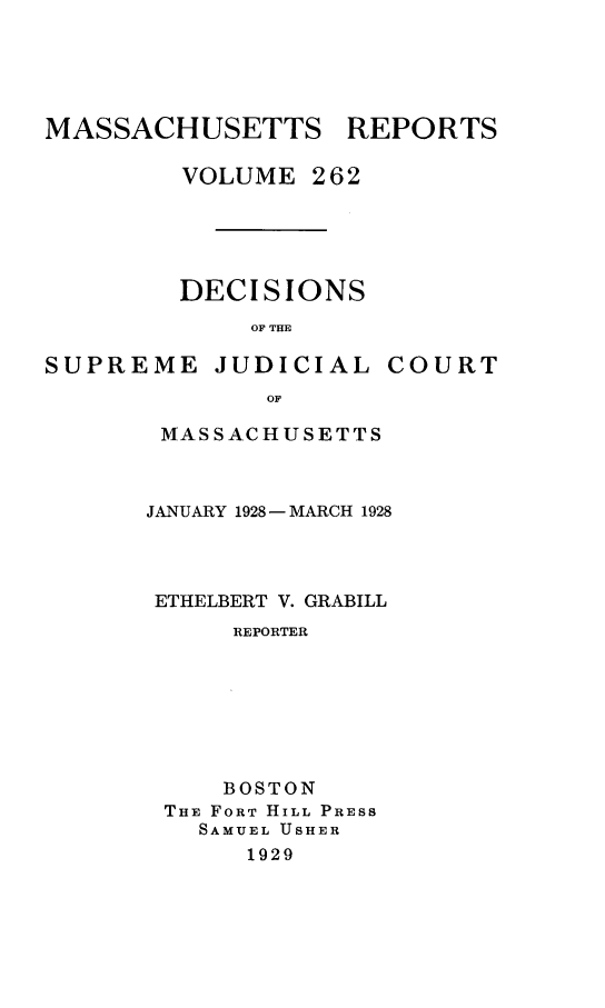 handle is hein.statereports/massredsc0262 and id is 1 raw text is: MASSACHUSETTS REPORTS
VOLUME 262
DECISIONS
OF THE

SUPREME JUDICIAL

COURT

OF
MASSACHUSETTS

JANUARY 1928- MARCH 1928
ETHELBERT V. GRABILL
REPORTER
BOSTON
THE FORT HILL PRESS
SAMUEL USHER
1929


