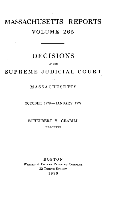 handle is hein.statereports/massredsc0265 and id is 1 raw text is: MASSACHUSETTS REPORTS
VOLUME 265

DECISIONS
OF THE

SUPREME

JUDICIAL

COURT

MASSACHUSETTS
OCTOBER 1928 - JANUARY 1929
ETHELBERT V. GRABILL
REPORTER
BOSTON
WRIGHT & POTTER PRINTING COMPANY
32 DERNE STREET
1930


