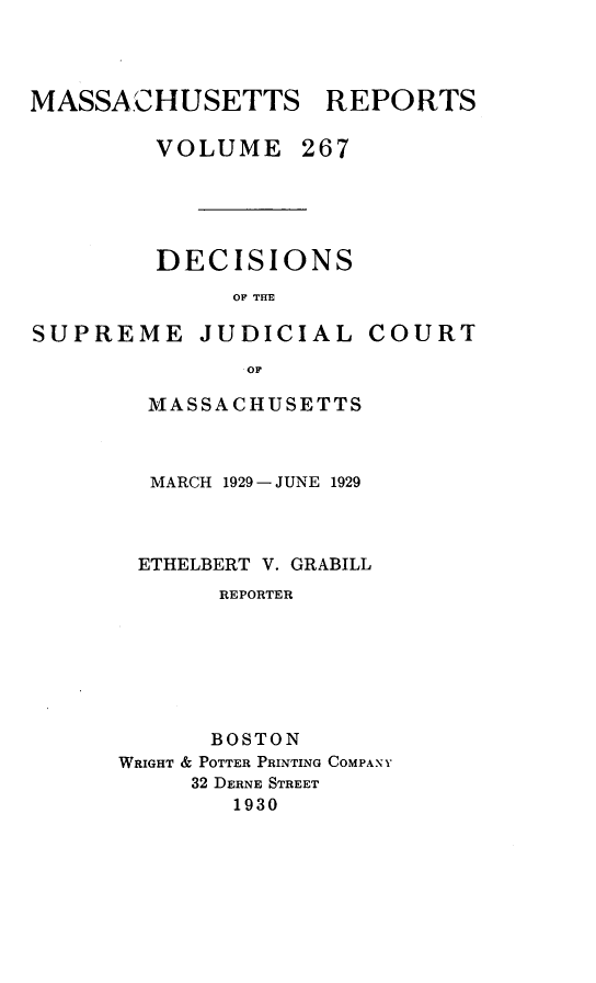 handle is hein.statereports/massredsc0267 and id is 1 raw text is: MASSACHUSETTS REPORTS
VOLUME 267
DECISIONS
OF THE

SUPREME JUDICIAL

COURT

OF
MASSACHUSETTS

MARCH 1929 - JUNE 1929
ETHELBERT V. GRABILL
REPORTER
BOSTON
WRIGHT & POTTER PRINTING COMPANY
32 DERNE STREET
1930


