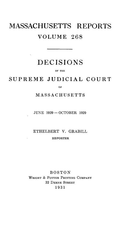 handle is hein.statereports/massredsc0268 and id is 1 raw text is: MASSACHUSETTS REPORTS
VOLUME 268
DECISIONS
OF THE

SUPREME JUDICIAL

COURT

OF
MASSACHUSETTS

JUNE 1929 - OCTOBER 1929
ETHELBERT V. GRABILL
REPORTER
BOSTON
WRIGHT & POTTER PRINTING COMPANY
32 DERNE STREET
1931


