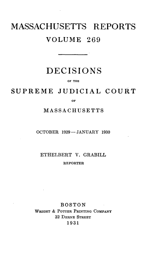 handle is hein.statereports/massredsc0269 and id is 1 raw text is: MASSACHUSETTS REPORTS
VOLUME 269
DECISIONS
OF THE
SUPREME JUDICIAL COURT
OF

MASSACHUSETTS
OCTOBER 1929 - JANUARY 1930
ETHELBERT V. GRABILL
REPORTER
BOSTON
WRIGHT & POTTER PRINTING COMPANY
32 DERNE STREET
1931


