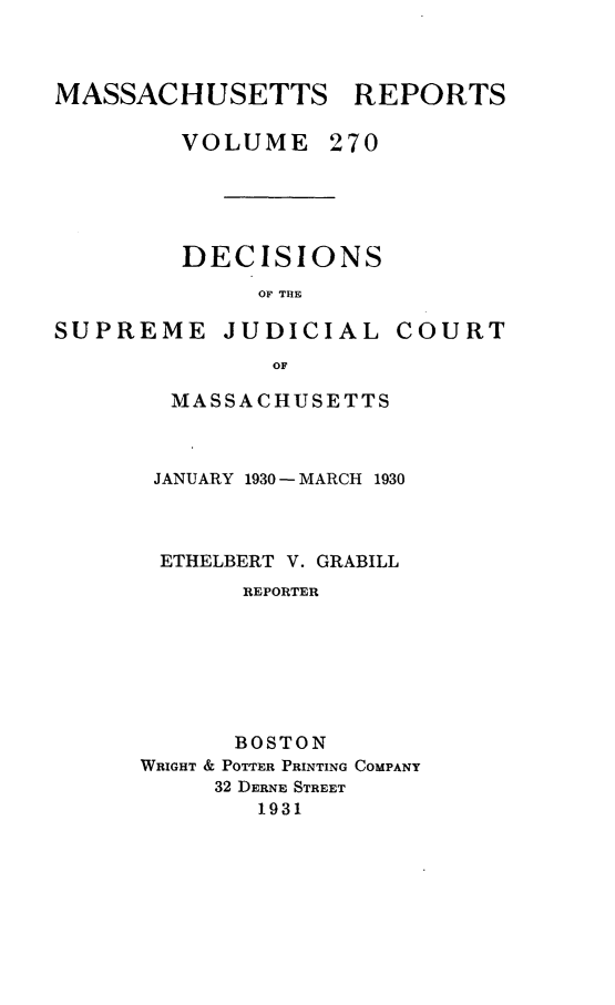 handle is hein.statereports/massredsc0270 and id is 1 raw text is: MASSACHUSETTS REPORTS
VOLUME 270
DECISIONS
OF THE

SUPREME JUDICIAL

COURT

OF
MASSACHUSETTS

JANUARY 1930 - MARCH 1930
ETHELBERT V. GRABILL
REPORTER
BOSTON
WRIGHT & POTTER PRINTING COMPANY
32 DERNE STREET
1931


