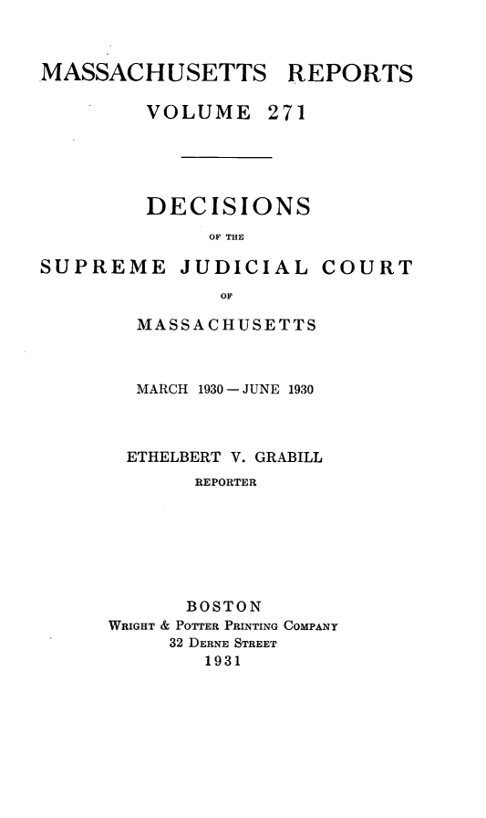 handle is hein.statereports/massredsc0271 and id is 1 raw text is: MASSACHUSETTS REPORTS
VOLUME 271

DECISIONS
OF THE

SUPREME

JUDICIAL

COURT

MASSACHUSETTS
MARCH 1930 - JUNE 1930
ETHELBERT V. GRABILL
REPORTER
BOSTON
WRIGHT & POTTER PRINTING COMPANY
32 DERNE STREET
1931


