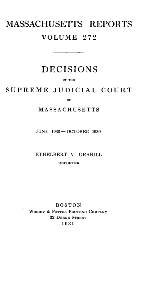 handle is hein.statereports/massredsc0272 and id is 1 raw text is: MASSACHUSETTS REPORTS
VOLUME 272
DECISIONS
OF THE

SUPREME JUDICIAL

COURT

OF
MASSACHUSETTS

JUNE 1930 - OCTOBER 1930
ETHELBERT V. GRABILL
REPORTER
BOSTON
WRIGHT & POTTER PRINTING COMPANY
32 DERNE STREET
1931



