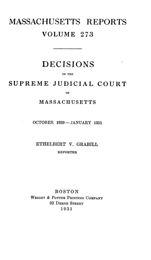 handle is hein.statereports/massredsc0273 and id is 1 raw text is: MASSACHUSETTS REPORTS
VOLUME 273
DECISIONS
OF THE
SUPREME JUDICIAL COURT
OF

MASSACHUSETTS
OCTOBER 1930 - JANUARY 1931
ETHELBERT V. GRABILL
REPORTER
BOSTON
WRIGHT & POTTER PRINTING COMPANY
32 DERNE STREET
1931


