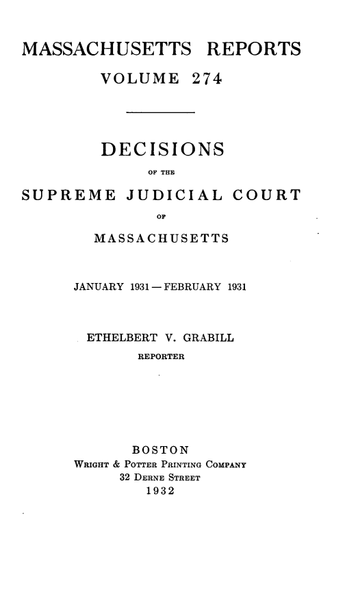 handle is hein.statereports/massredsc0274 and id is 1 raw text is: MASSACHUSETTS REPORTS
VOLUME 274

DECISIONS
OF THE

SUPREME

JUDICIAL COURT

OF
MASSACHUSETTS

JANUARY 1931 - FEBRUARY 1931
ETHELBERT V. GRABILL
REPORTER
BOSTON
WRIGHT & POTTER PRINTING COMPANY
32 DERNE STREET
1932


