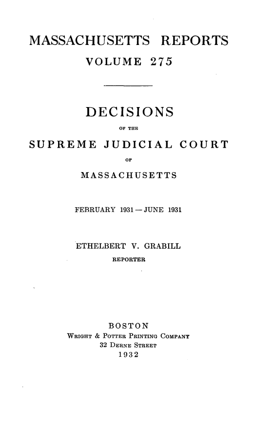 handle is hein.statereports/massredsc0275 and id is 1 raw text is: MASSACHUSETTS REPORTS
VOLUME 275

DECISIONS
OF THE

SUPREME

JUDICIAL

COURT

MASSACHUSETTS
FEBRUARY 1931 -JUNE 1931
ETHELBERT V. GRABILL
REPORTER
BOSTON
WRIGHT & POTTER PRINTING COMPANY
32 DERNE STREET
1932



