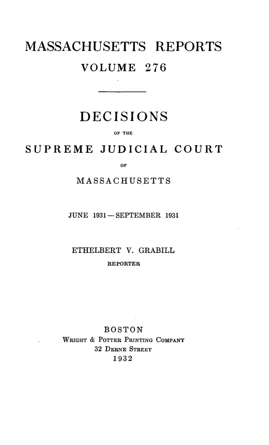 handle is hein.statereports/massredsc0276 and id is 1 raw text is: MASSACHUSETTS REPORTS
VOLUME 276

DECISIONS
OF THE

SUPREME JUDICIAL

COURT

MASSACHUSETTS
JUNE 1931 -SEPTEMBER 1931
ETHELBERT V. GRABILL
REPORTER
BOSTON
WRIGHT & POTTER PRINTING COMPANY
32 DERNE STREET
1932


