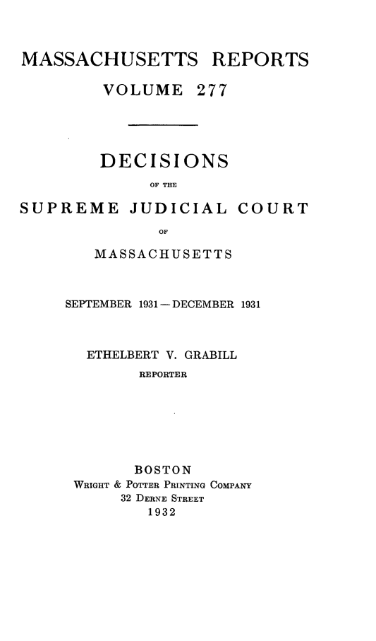 handle is hein.statereports/massredsc0277 and id is 1 raw text is: MASSACHUSETTS REPORTS
VOLUME 277

DECISIONS
OF THE

SUPREME

JUDICIAL COURT

OF
MASSACHUSETTS

SEPTEMBER 1931 - DECEMBER 1931
ETHELBERT V. GRABILL
REPORTER
BOSTON
WRIGHT & POTTER PRINTING COMPANY
32 DERNE STREET
1932


