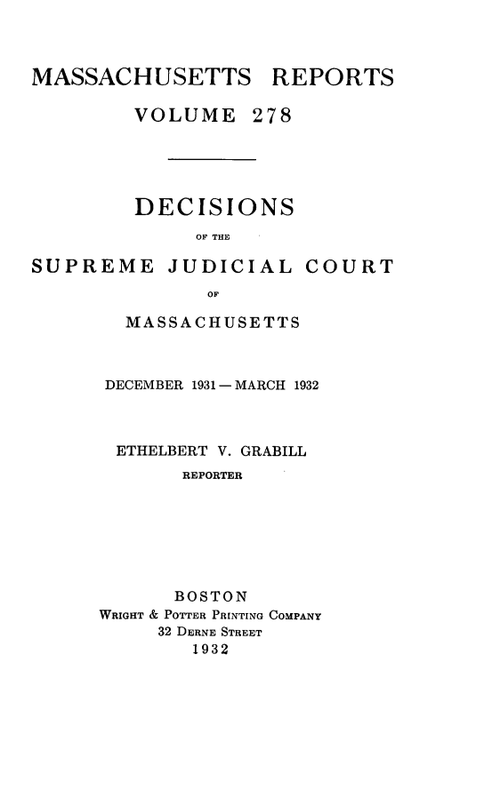 handle is hein.statereports/massredsc0278 and id is 1 raw text is: MASSACHUSETTS REPORTS
VOLUME 278

DECISIONS
OF THE

SUPREME

JUDICIAL

COURT

MASSACHUSETTS
DECEMBER 1931 - MARCH 1932
ETHELBERT V. GRABILL
REPORTER
BOSTON
WRIGHT & POTTER PRINTING COMPANY
32 DERNE STREET
1932


