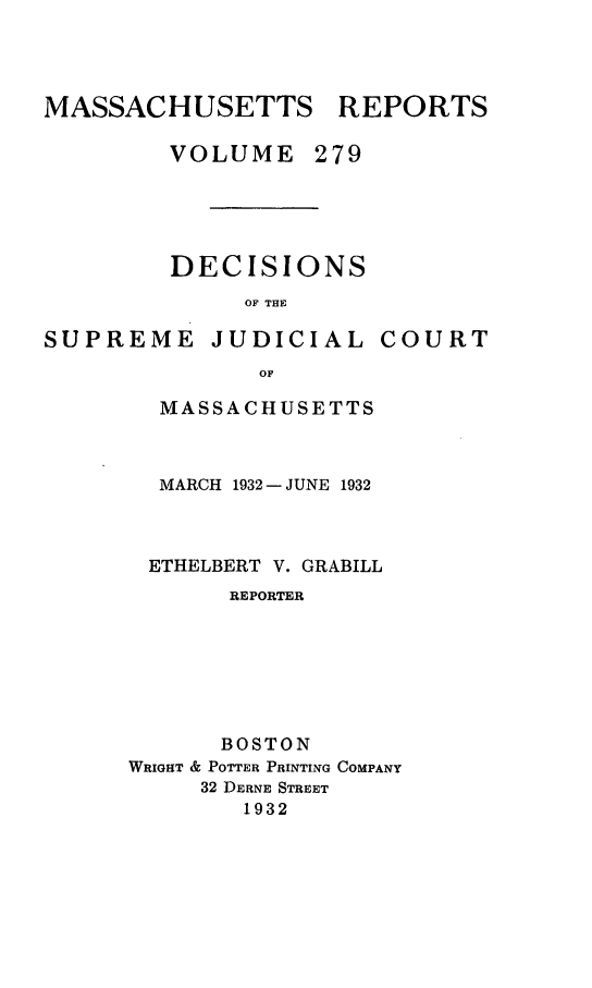 handle is hein.statereports/massredsc0279 and id is 1 raw text is: MASSACHUSETTS REPORTS

VOLUME

279

DECISIONS
OF THE

SUPREME

JUDICIAL

COURT

MASSACHUSETTS
MARCH 1932 - JUNE 1932
ETHELBERT V. GRABILL
REPORTER
BOSTON
WRIGHT & POTTER PRINTING COMPANY
32 DERNE STREET
1932


