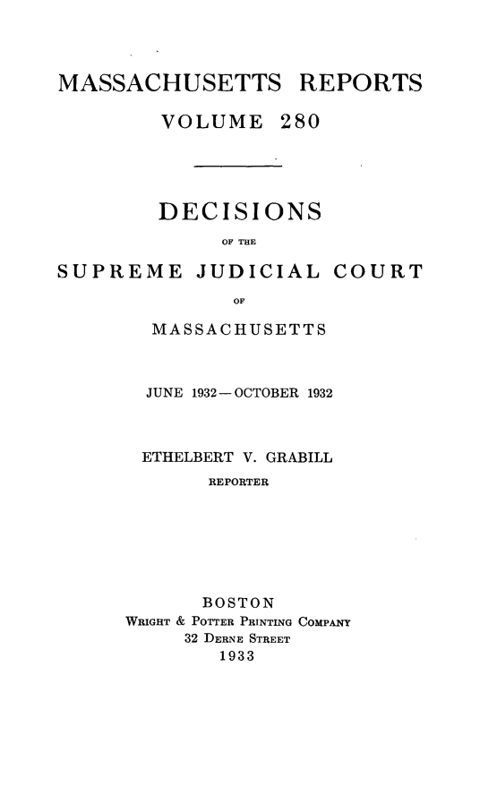 handle is hein.statereports/massredsc0280 and id is 1 raw text is: MASSACHUSETTS REPORTS
VOLUME 280
DECISIONS
OF THE

SUPREME

JUDICIAL COURT

MASSACHUSETTS
JUNE 1932- OCTOBER 1932
ETHELBERT V. GRABILL
REPORTER
BOSTON
WRIGHT & POTTER PRINTING COMPANY
32 DERNE STREET
1933


