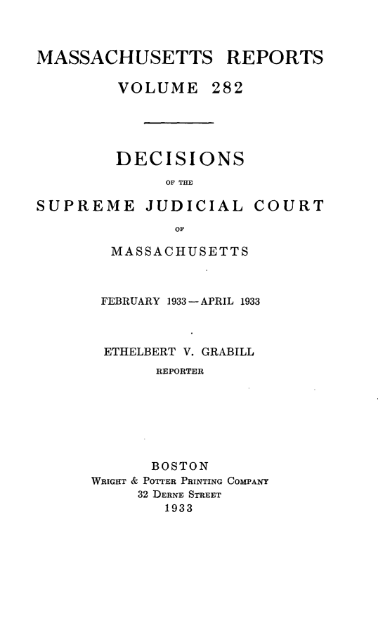 handle is hein.statereports/massredsc0282 and id is 1 raw text is: MASSACHUSETTS REPORTS
VOLUME 282

DECISIONS
OF THE

SUPREME JUDICIAL

COURT

MASSACHUSETTS
FEBRUARY 1933 - APRIL 1933
ETHELBERT V. GRABILL
REPORTER
BOSTON
WRIGHT & POTTER PRINTING COMPANY
32 DERNE STREET
1933


