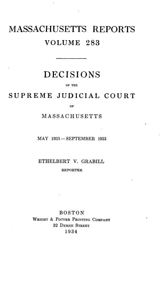 handle is hein.statereports/massredsc0283 and id is 1 raw text is: MASSACHUSETTS REPORTS
VOLUME 283
DECISIONS
OF THE
SUPREME JUDICIAL COURT
OF

MASSACHUSETTS
MAY 1933 - SEPTEMBER 1933
ETHELBERT V. GRABILL
REPORTER
BOSTON
WRIGHT & POTTER PRINTING COMPANY
32 DERNE STREET
1934


