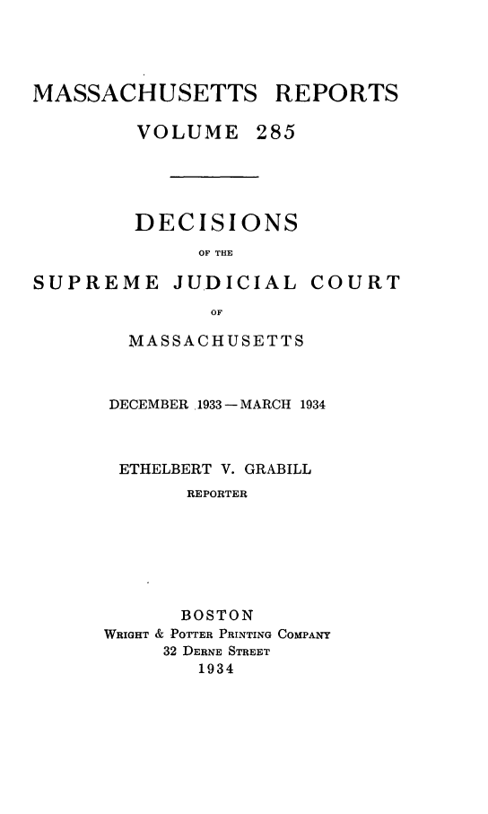 handle is hein.statereports/massredsc0285 and id is 1 raw text is: MASSACHUSETTS REPORTS
VOLUME 285
DECISIONS
OF THE

SUPREME JUDICIAL

COURT

OF
MASSACHUSETTS

DECEMBER 1933 - MARCH 1934
ETHELBERT V. GRABILL
REPORTER
BOSTON
WRIGHT & POTTER PRINTING COMPANY
32 DERNE STREET
1934


