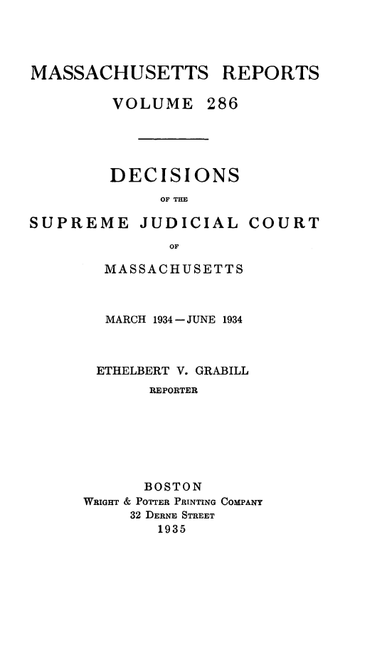 handle is hein.statereports/massredsc0286 and id is 1 raw text is: MASSACHUSETTS REPORTS
VOLUME 286
DECISIONS
OF THE

SUPREME JUDICIAL

COURT

OF
MASSACHUSETTS

MARCH 1934 -JUNE 1934
ETHELBERT V. GRABILL
REPORTER
BOSTON
WRIGHT & POTTER PRINTING COMPANY
32 DERNE STREET
1935


