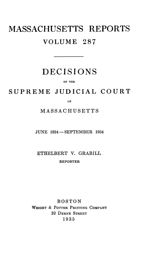 handle is hein.statereports/massredsc0287 and id is 1 raw text is: MASSACHUSETTS REPORTS
VOLUME 287
DECISIONS
OF THE

SUPREME

JUDICIAL COURT

MASSACHUSETTS
JUNE 1934 -SEPTEMBER 1934
ETHELBERT V. GRABILL
REPORTER
BOSTON
WRIGHT & POTTER PRINTING COMPANY
32 DERNE STREET
1935


