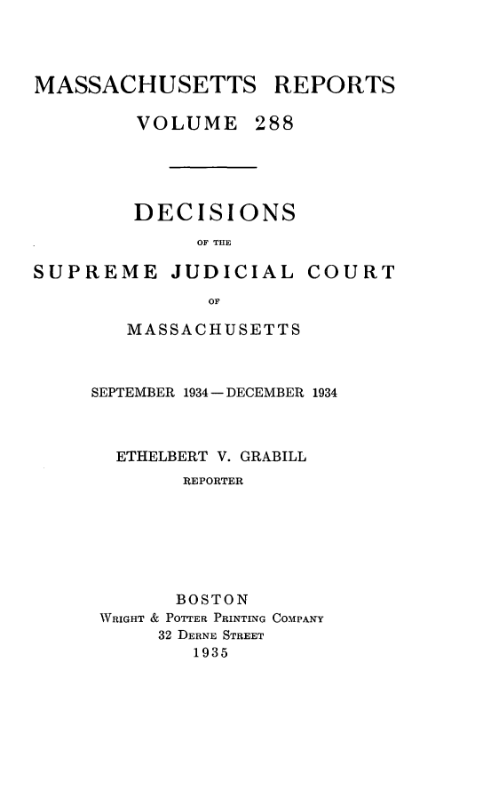 handle is hein.statereports/massredsc0288 and id is 1 raw text is: MASSACHUSETTS REPORTS
VOLUME 288

DECISIONS
OF THE

SUPREME JUDICIAL

COURT

MASSACHUSETTS
SEPTEMBER 1934 - DECEMBER 1934
ETHELBERT V. GRABILL
REPORTER
BOSTON
WRIGHT & POTTER PRINTING COMPANY
32 DERNE STREET
1935


