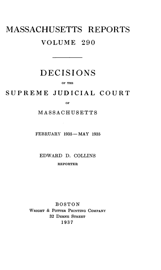 handle is hein.statereports/massredsc0290 and id is 1 raw text is: MASSACHUSETTS REPORTS
VOLUME 290

DECISIONS
OF THE

SUPREME

JUDICIAL

COURT

MASSACHUSETTS
FEBRUARY 1935- MAY 1935
EDWARD D. COLLINS
REPORTER
BOSTON
WRIGHT & POTTER PRINTING COMPANY
32 DERNE STREET
1937


