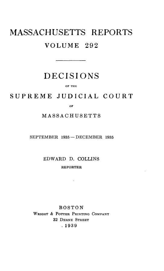 handle is hein.statereports/massredsc0292 and id is 1 raw text is: MASSACHUSETTS REPORTS
VOLUME 292
DECISIONS
OF THE

SUPREME JUDICIAL

COURT

OF
MASSACHUSETTS

SEPTEMBER 1935 - DECEMBER 1935
EDWARD D. COLLINS
REPORTER
BOSTON
WRIGHT & POTTER PRINTING COMPANY
32 DERNE STREET
1939


