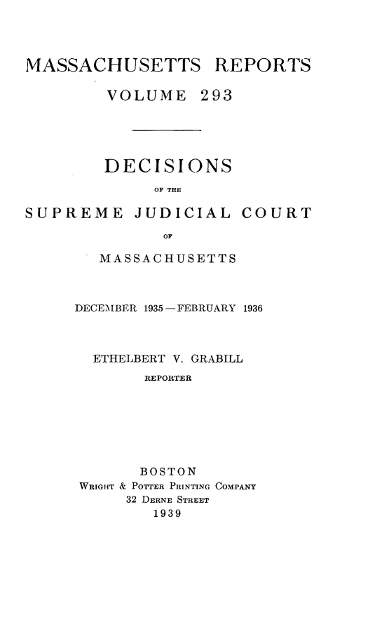 handle is hein.statereports/massredsc0293 and id is 1 raw text is: MASSACHUSETTS REPORTS
VOLUME 293

DECISIONS
OF THE

SUPREME

JUDICIAL

COURT

MASSACHUSETTS
DECEMBER 1935 -FEBRUARY 1936
ETHELBERT V. GRABILL
REPORTER
BOSTON
WRIGHT & POTTER PRINTING COMPANY
32 DERNE STREET
1939


