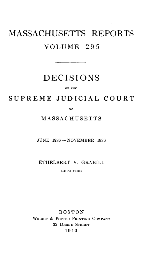 handle is hein.statereports/massredsc0295 and id is 1 raw text is: MASSACHUSETTS REPORTS
VOLUME 295
DECISIONS
OF THE

SUPREME JUDICIAL

COURT

OF
MASSACHUSETTS

JUNE 1936 -NOVEMBER 1936
ETHELBERT V. GRABILL
REPORTER
BOSTON
WRIGHT & POTTER PRINTING COMPANY
32 DERNE STREET
1940


