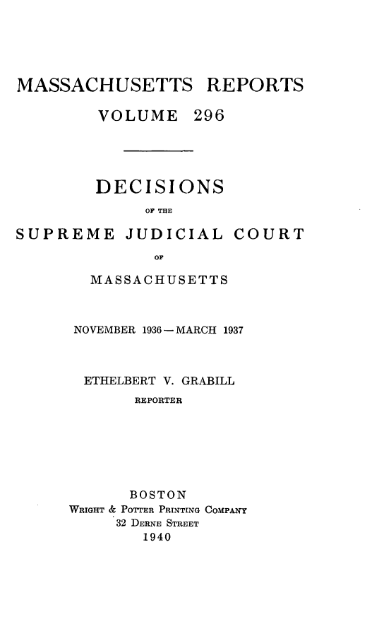 handle is hein.statereports/massredsc0296 and id is 1 raw text is: MASSACHUSETTS REPORTS
VOLUME 296
DECISIONS
OF THE

SUPREME JUDICIAL

COURT

OF
MASSACHUSETTS

NOVEMBER 1936 - MARCH 1937
ETHELBERT V. GRABILL
REPORTER
BOSTON
WRIGHT & POTTER PRINTING COMPANY
32 DERNE STREET
1940


