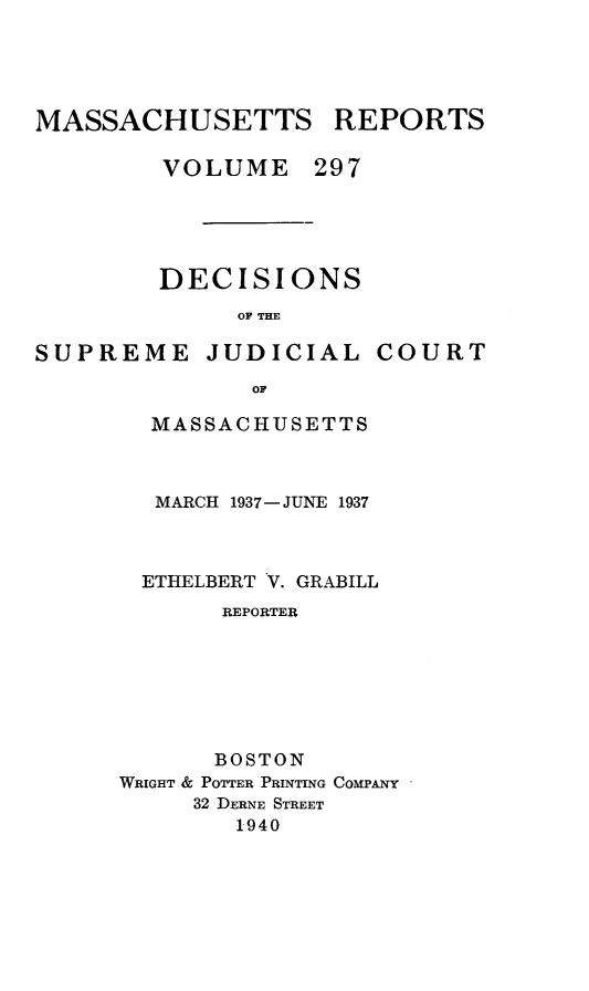 handle is hein.statereports/massredsc0297 and id is 1 raw text is: MASSACHUSETTS REPORTS
VOLUME 297
DECISIONS
OF THE

SUPREME

JUDICIAL

COURT

MASSACHUSETTS
MARCH 1937-JUNE 1937
ETHELBERT V. GRABILL
REPORTER
BOSTON
WRIGHT & POTTER PRINTING COMPANY
32 DERNE STREET
1940


