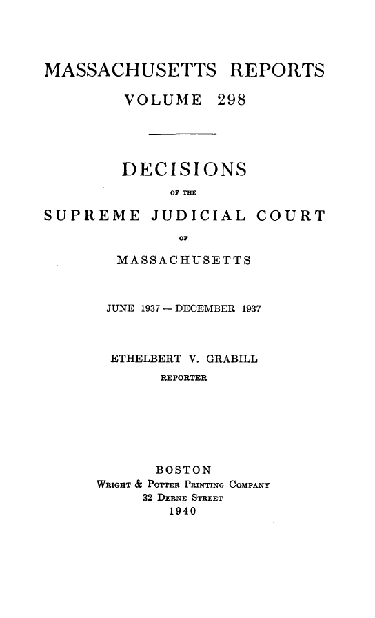 handle is hein.statereports/massredsc0298 and id is 1 raw text is: MASSACHUSETTS REPORTS
VOLUME 298
DECISIONS
OF THE

SUPREME JUDICIAL

COURT

oF
MASSACHUSETTS

JUNE 1937 - DECEMBER 1937
ETHELBERT V. GRABILL
REPORTER
BOSTON
WRIGHT & POTTER PRINTING COMPANY
32 DERNE STREET
1940


