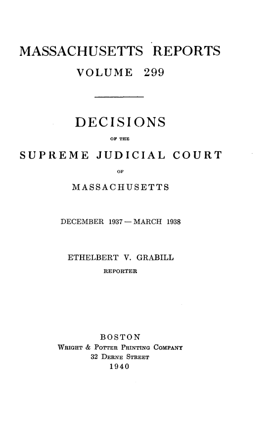 handle is hein.statereports/massredsc0299 and id is 1 raw text is: MASSACHUSETTS REPORTS
VOLUME 299

DECISIONS
OF THE

SUPREME

JUDICIAL

COURT

MASSACHUSETTS
DECEMBER 1937 - MARCH 1938
ETHELBERT V. GRABILL
REPORTER
BOSTON
WRIGHT & POTTER PRINTING COMPANY
32 DERNE STREET
1940


