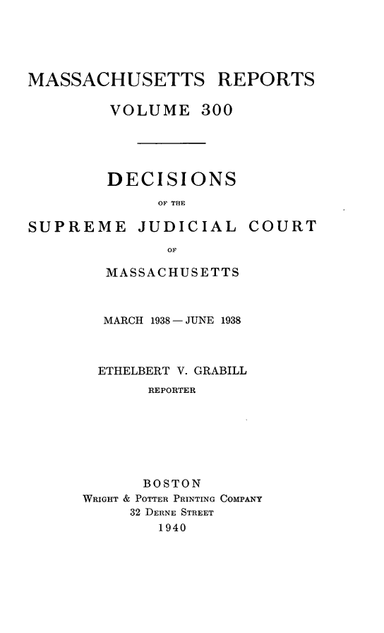 handle is hein.statereports/massredsc0300 and id is 1 raw text is: MASSACHUSETTS REPORTS
VOLUME 300
DECISIONS
OF THE

SUPREME JUDICIAL

COURT

OF
MASSACHUSETTS

MARCH 1938 - JUNE 1938
ETHELBERT V. GRABILL
REPORTER
BOSTON
WRIGHT & POTTER PRINTING COMPANY
32 DERNE STREET
1940



