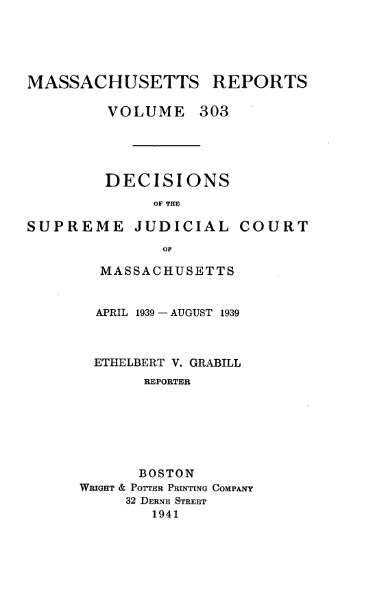 handle is hein.statereports/massredsc0303 and id is 1 raw text is: MASSACHUSETTS REPORTS
VOLUME 303
DECISIONS
OF THE

SUPREME JUDICIAL

COURT

OF
MASSACHUSETTS

APRIL 1939- AUGUST 1939
ETHELBERT V. GRABILL
REPORTER
BOSTON
WRIGHT & POTTER PRINTING COMPANY
32 DERNE STREET
1941


