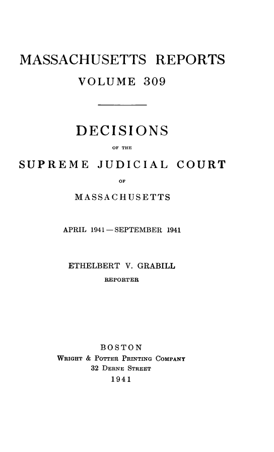 handle is hein.statereports/massredsc0309 and id is 1 raw text is: MASSACHUSETTS REPORTS
VOLUME 309
DECISIONS
OF THE

SUPREME JUDICIAL

COURT

OF
MASSACHUSETTS

APRIL 1941 - SEPTEMBER 1941
ETHELBERT V. GRABILL
REPORTER
BOSTON
WRIGHT & POTTER PRINTING COMPANY
32 DERNE STREET
1941


