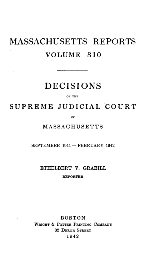 handle is hein.statereports/massredsc0310 and id is 1 raw text is: MASSACHUSETTS REPORTS
VOLUME 310
DECISIONS
OF THE

SUPREME JUDICIAL

COURT

OF
MASSACHUSETTS

SEPTEMBER 1941- FEBRUARY 1942
ETHELBERT V. GRABILL
REPORTER
BOSTON
WRIGHT & POTTER PRINTING COMPANY
32 DERNE STREET
1942


