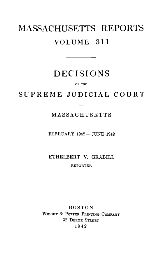 handle is hein.statereports/massredsc0311 and id is 1 raw text is: MASSACHUSETTS REPORTS
VOLUME 311
DECISIONS
OF THE

SUPREME

JUDICIAL

COURT

MASSACHUSETTS
FEBRUARY 1942 -JUNE 1942
ETHELBERT V. GRABILL
REPORTER
BOSTON
WRIGHT & POTTER PRINTING COMPANY
32 DERNE STREET
1942


