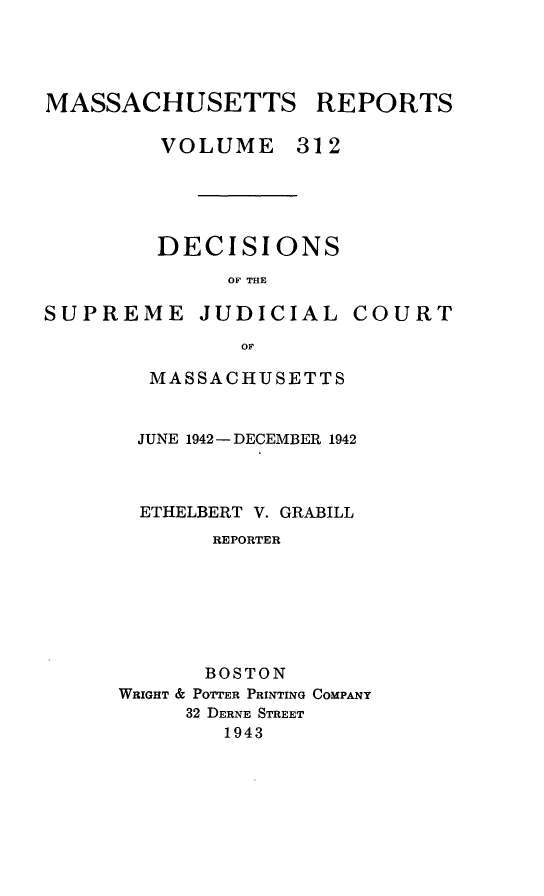 handle is hein.statereports/massredsc0312 and id is 1 raw text is: MASSACHUSETTS REPORTS
VOLUME 312

DECISIONS
OF THE

SUPREME JUDICIAL

COURT

MASSACHUSETTS
JUNE 1942- DECEMBER 1942
ETHELBERT V. GRABILL
REPORTER
BOSTON
WRIGHT & POTTER PRINTING COMPANY
32 DERNE STREET
1943


