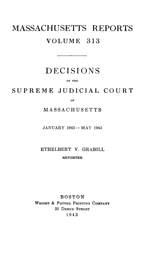 handle is hein.statereports/massredsc0313 and id is 1 raw text is: MASSACHUSETTS REPORTS
VOLUME 313
DECISIONS
OF THE

SUPREME JUDICIAL

COURT

OF
MASSACHUSETTS

JANUARY 1943 - MAY 1943
ETHELBERT V. GRABILL
REPORTER
BOSTON
WRIGHT & POTTER PRINTING COMPANY
32 DERNE STREET
1943


