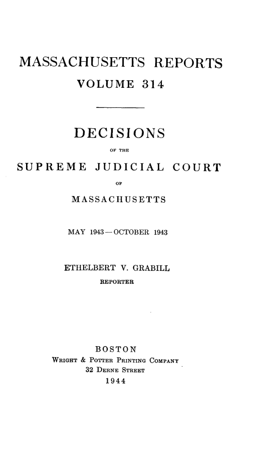 handle is hein.statereports/massredsc0314 and id is 1 raw text is: MASSACHUSETTS REPORTS
VOLUME 314

DECISIONS
OF THE

SUPREME

JUDICIAL

COURT

MASSACHUSETTS
MAY 1943 - OCTOBER 1943
ETHELBERT V. GRABILL
REPORTER
BOSTON
WRIGHT & POTTER PRINTING COMPANY
32 DERNE STREET
1944


