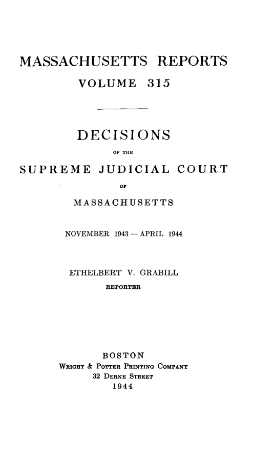 handle is hein.statereports/massredsc0315 and id is 1 raw text is: MASSACHUSETTS REPORTS
VOLUME 315

DECISIONS
OF THE

SUPREME JUDICIAL

COURT

MASSACHUSETTS
NOVEMBER 1943 -APRIL 1944
ETHELBERT V. GRABILL
REPORTER
BOSTON
WRIGHT & POTTER PRINTING COMPANY
32 DERNE STREET
1944


